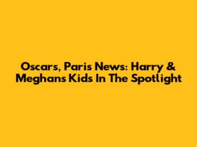 Oscars, Paris News: Harry & Meghan's Kids In The Spotlight