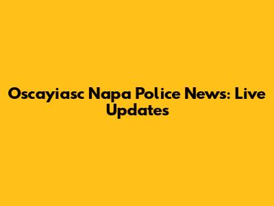 Oscayiasc Napa Police News: Live Updates