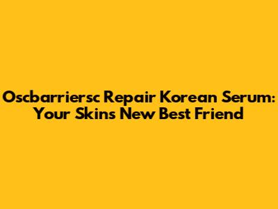Oscbarriersc Repair Korean Serum: Your Skin's New Best Friend