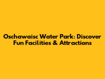 Oschawaisc Water Park: Discover Fun Facilities & Attractions