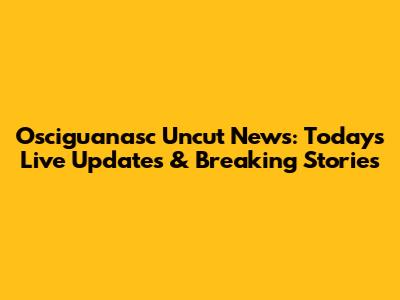 Osciguanasc Uncut News: Today's Live Updates & Breaking Stories