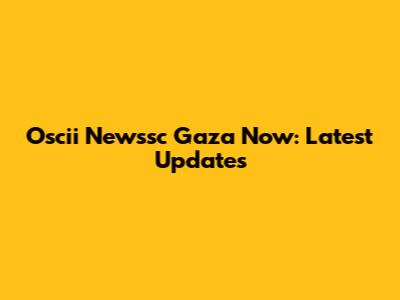 Oscii Newssc Gaza Now: Latest Updates