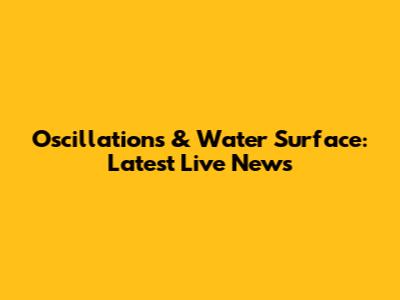 Oscillations & Water Surface: Latest Live News