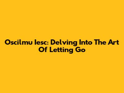 Oscilmu Iesc: Delving Into The Art Of Letting Go