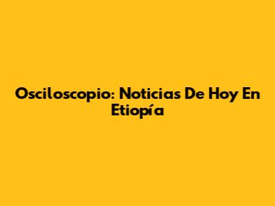 Osciloscopio: Noticias De Hoy En Etiopía