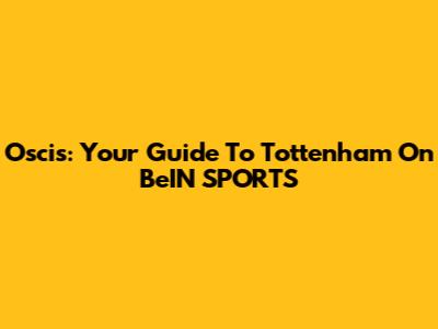 Oscis: Your Guide To Tottenham On BeIN SPORTS