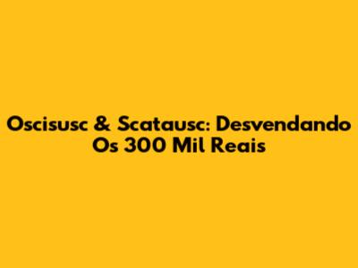 Oscisusc & Scatausc: Desvendando Os 300 Mil Reais