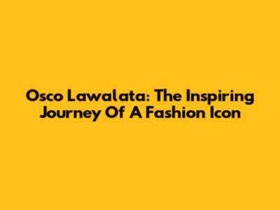 Osco Lawalata: The Inspiring Journey Of A Fashion Icon