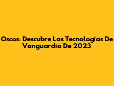 Oscos: Descubre Las Tecnologías De Vanguardia De 2023