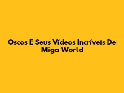 Oscos E Seus Vídeos Incríveis De Miga World