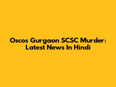 Oscos Gurgaon SCSC Murder: Latest News In Hindi