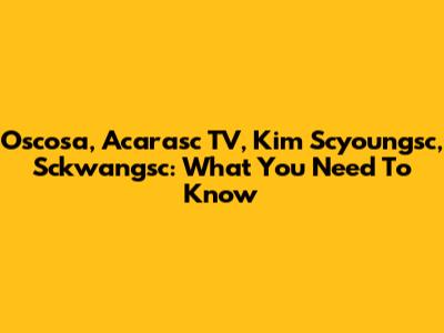 Oscosa, Acarasc TV, Kim Scyoungsc, Sckwangsc: What You Need To Know