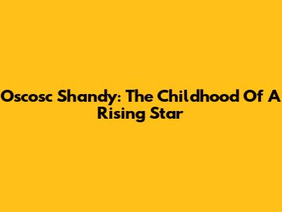 Oscosc Shandy: The Childhood Of A Rising Star