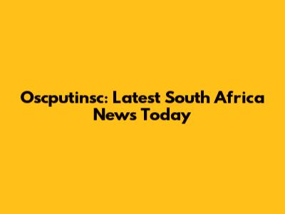 Oscputinsc: Latest South Africa News Today