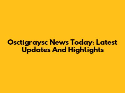 Osctigraysc News Today: Latest Updates And Highlights