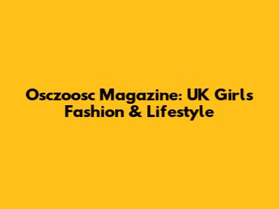 Osczoosc Magazine: UK Girls Fashion & Lifestyle