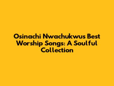 Osinachi Nwachukwu's Best Worship Songs: A Soulful Collection