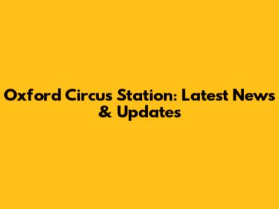Oxford Circus Station: Latest News & Updates