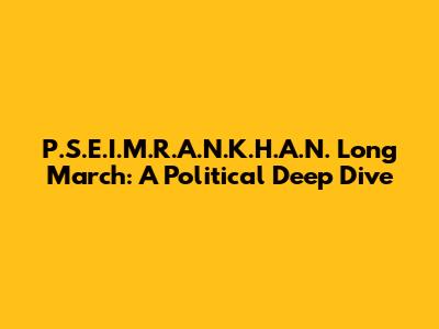 P.S.E.I.M.R.A.N.K.H.A.N. Long March: A Political Deep Dive