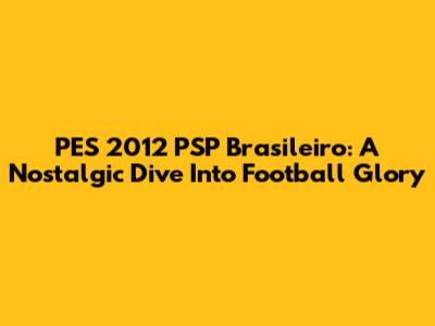 PES 2012 PSP Brasileiro: A Nostalgic Dive Into Football Glory