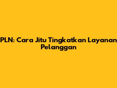 PLN: Cara Jitu Tingkatkan Layanan Pelanggan