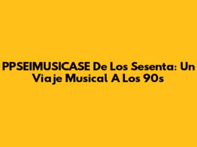 PPSEIMUSICASE De Los Sesenta: Un Viaje Musical A Los 90s