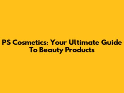 PS Cosmetics: Your Ultimate Guide To Beauty Products