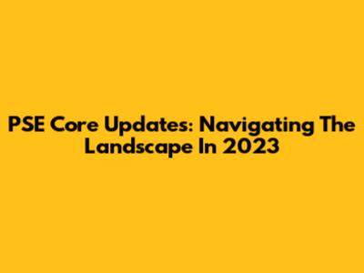 PSE Core Updates: Navigating The Landscape In 2023