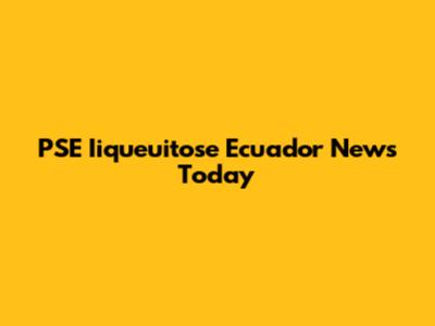 PSE Iiqueuitose Ecuador News Today