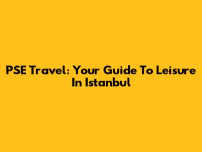 PSE Travel: Your Guide To Leisure In Istanbul
