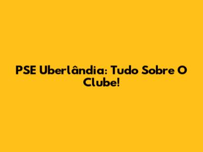 PSE Uberlândia: Tudo Sobre O Clube!