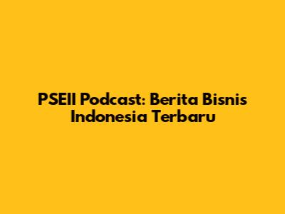 PSEII Podcast: Berita Bisnis Indonesia Terbaru
