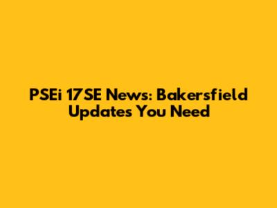 PSEi 17SE News: Bakersfield Updates You Need