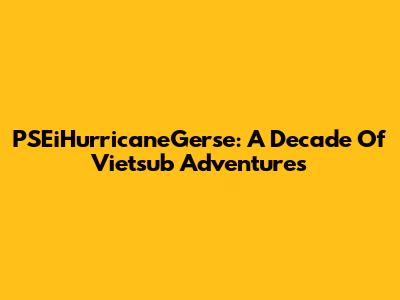 PSEiHurricaneGerse: A Decade Of Vietsub Adventures