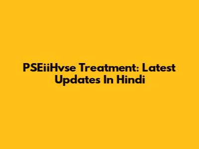 PSEiiHvse Treatment: Latest Updates In Hindi