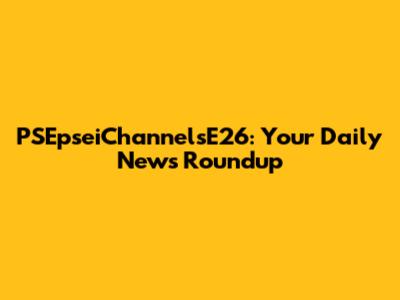 PSEpseiChannelsE26: Your Daily News Roundup