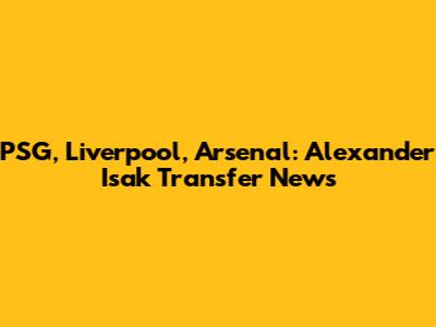PSG, Liverpool, Arsenal: Alexander Isak Transfer News