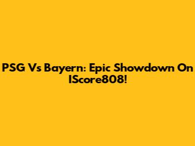 PSG Vs Bayern: Epic Showdown On IScore808!