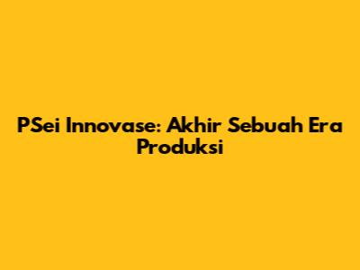 PSei Innovase: Akhir Sebuah Era Produksi