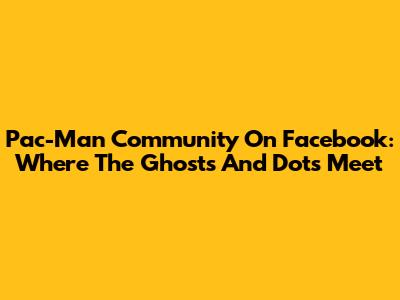 Pac-Man Community On Facebook: Where The Ghosts And Dots Meet