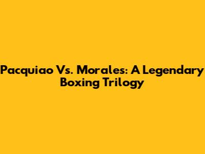 Pacquiao Vs. Morales: A Legendary Boxing Trilogy