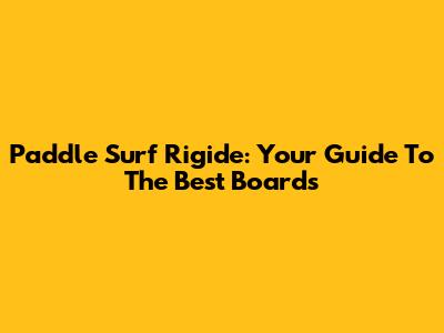 Paddle Surf Rigide: Your Guide To The Best Boards