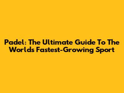 Padel: The Ultimate Guide To The World's Fastest-Growing Sport