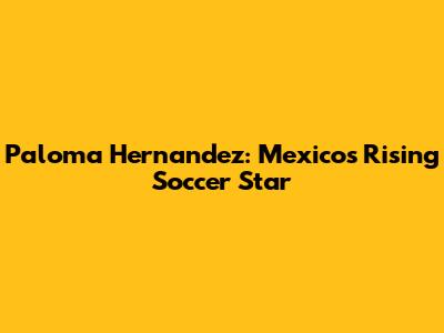 Paloma Hernandez: Mexico's Rising Soccer Star