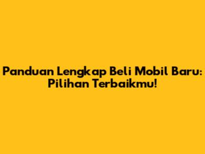 Panduan Lengkap Beli Mobil Baru: Pilihan Terbaikmu!