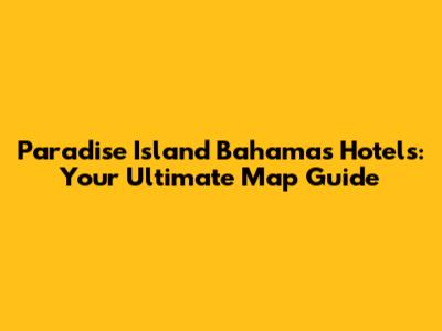 Paradise Island Bahamas Hotels: Your Ultimate Map Guide