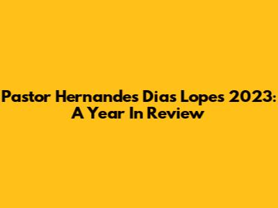 Pastor Hernandes Dias Lopes' 2023: A Year In Review