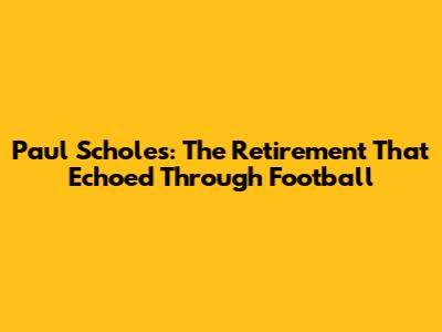 Paul Scholes: The Retirement That Echoed Through Football