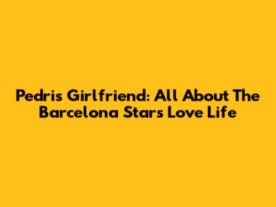 Pedri's Girlfriend: All About The Barcelona Star's Love Life