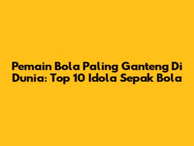 Pemain Bola Paling Ganteng Di Dunia: Top 10 Idola Sepak Bola